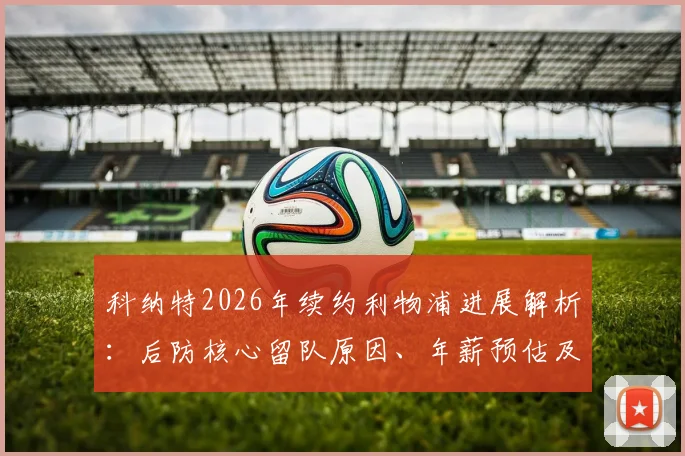 科纳特2026年续约利物浦进展解析:后防核心留队原因、年薪预估及对球队防线影响