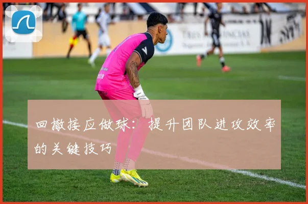回撤接应做球:提升团队进攻效率的关键技巧