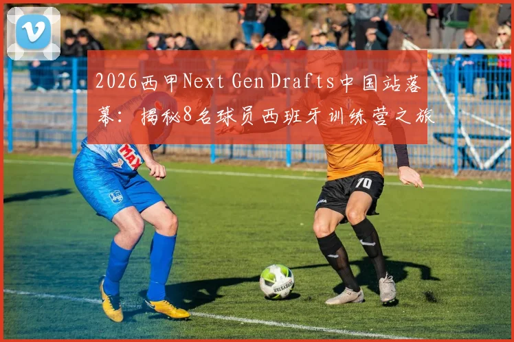 2026西甲Next Gen Drafts中国站落幕：揭秘8名球员西班牙训练营之旅与完整选拔条件指南