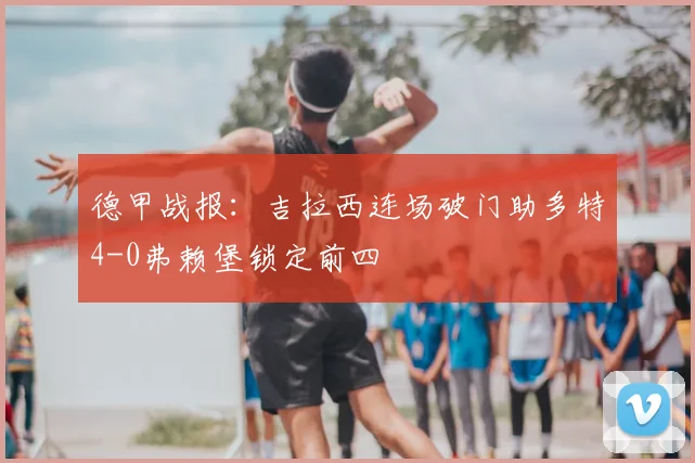 德甲战报：吉拉西连场破门助多特4-0弗赖堡锁定前四