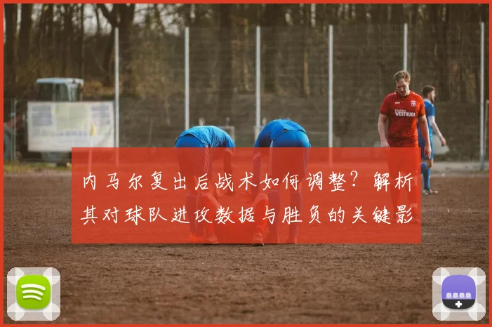 内马尔复出后战术如何调整?解析其对球队进攻数据与胜负的关键影响