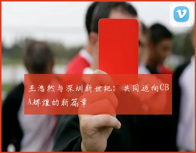 王浩然与深圳新世纪:共同迈向CBA辉煌的新篇章