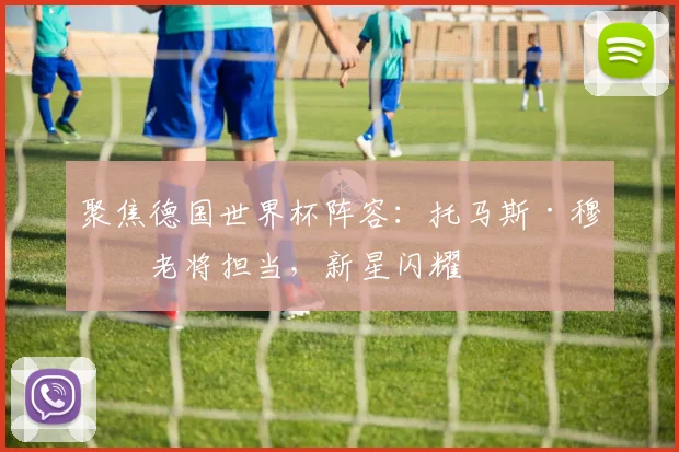聚焦德国世界杯阵容:托马斯·穆勒老将担当,新星闪耀