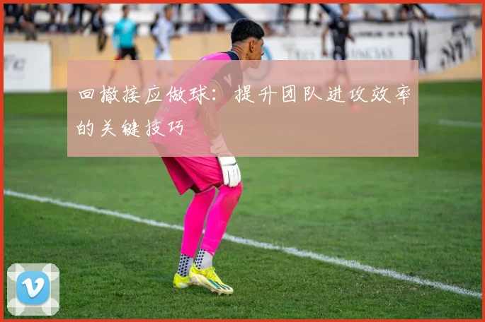 回撤接应做球:提升团队进攻效率的关键技巧