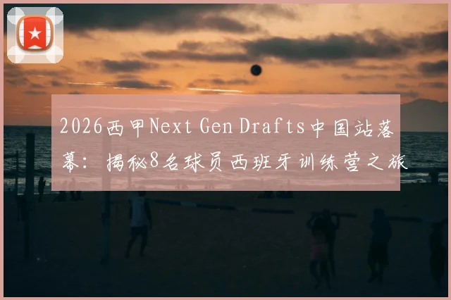 2026西甲Next Gen Drafts中国站落幕：揭秘8名球员西班牙训练营之旅与完整选拔条件指南