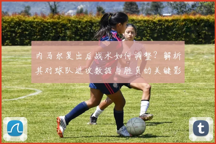 内马尔复出后战术如何调整？解析其对球队进攻数据与胜负的关键影响