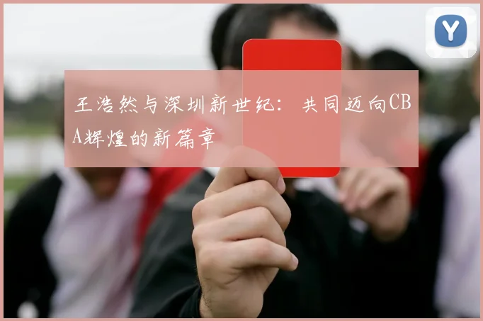 王浩然与深圳新世纪:共同迈向CBA辉煌的新篇章