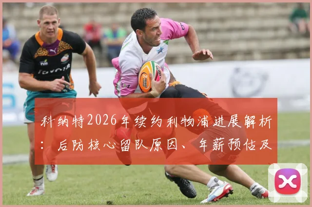 科纳特2026年续约利物浦进展解析：后防核心留队原因、年薪预估及对球队防线影响